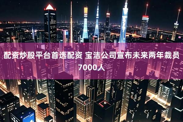 配资炒股平台首选配资 宝洁公司宣布未来两年裁员7000人