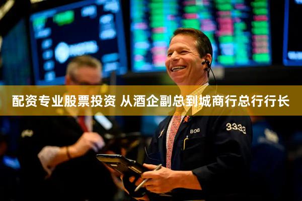 配资专业股票投资 从酒企副总到城商行总行行长
