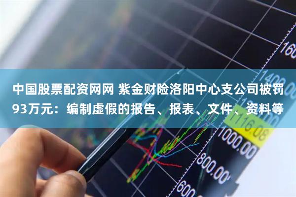 中国股票配资网网 紫金财险洛阳中心支公司被罚93万元：编制虚假的报告、报表、文件、资料等