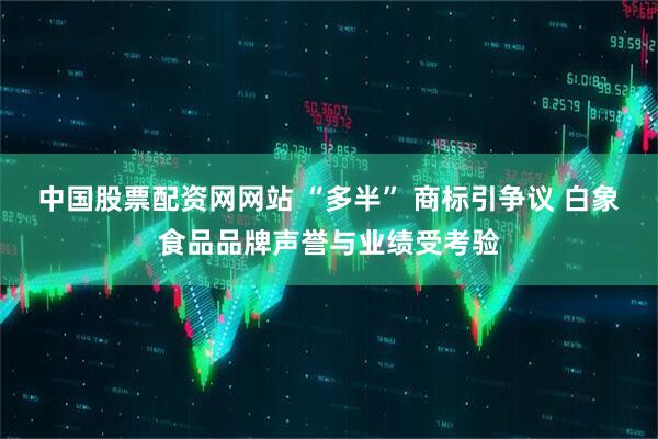 中国股票配资网网站 “多半” 商标引争议 白象食品品牌声誉与业绩受考验