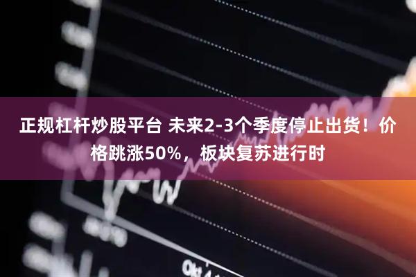 正规杠杆炒股平台 未来2-3个季度停止出货！价格跳涨50%，板块复苏进行时