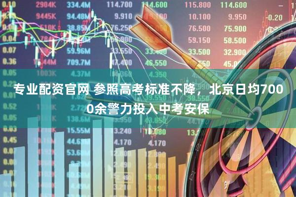 专业配资官网 参照高考标准不降，北京日均7000余警力投入中考安保