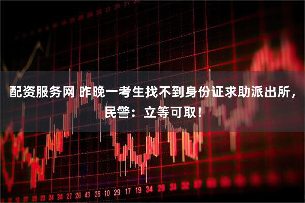 配资服务网 昨晚一考生找不到身份证求助派出所，民警：立等可取！