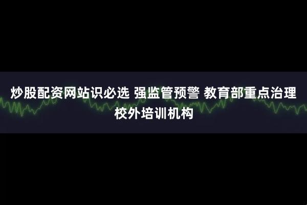 炒股配资网站识必选 强监管预警 教育部重点治理校外培训机构
