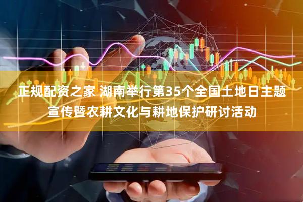 正规配资之家 湖南举行第35个全国土地日主题宣传暨农耕文化与耕地保护研讨活动