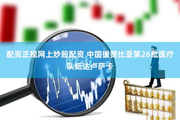 配资正规网上炒股配资 中国援赞比亚第26批医疗队抵达卢萨卡