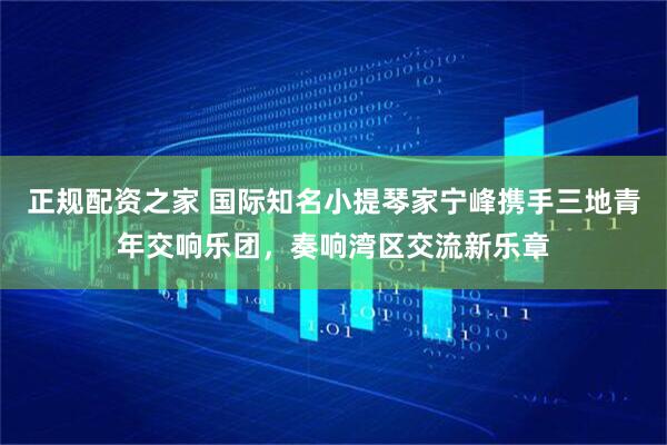正规配资之家 国际知名小提琴家宁峰携手三地青年交响乐团，奏响湾区交流新乐章