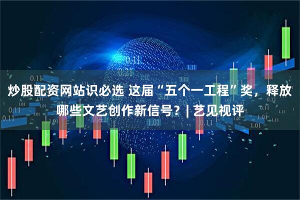 炒股配资网站识必选 这届“五个一工程”奖，释放哪些文艺创作新信号？| 艺见视评