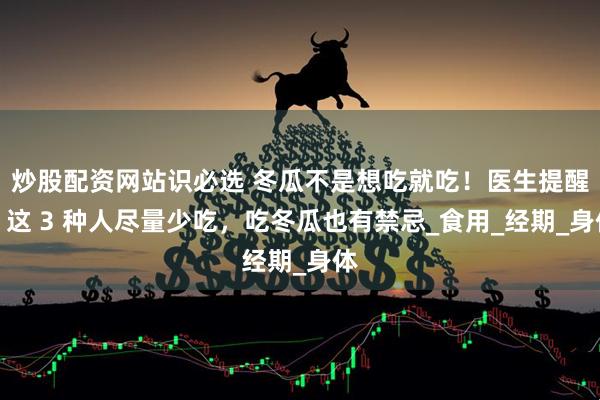 炒股配资网站识必选 冬瓜不是想吃就吃！医生提醒：这 3 种人尽量少吃，吃冬瓜也有禁忌_食用_经期_身体