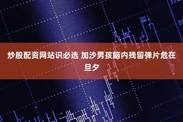 炒股配资网站识必选 加沙男孩脑内残留弹片危在旦夕