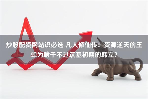 炒股配资网站识必选 凡人修仙传：资源逆天的王蝉为啥干不过筑基初期的韩立？