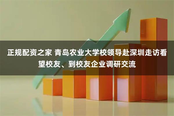 正规配资之家 青岛农业大学校领导赴深圳走访看望校友、到校友企业调研交流