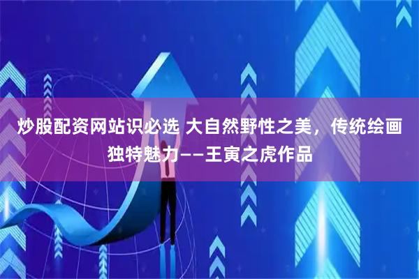 炒股配资网站识必选 大自然野性之美，传统绘画独特魅力——王寅之虎作品