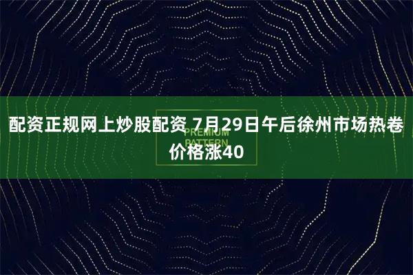配资正规网上炒股配资 7月29日午后徐州市场热卷价格涨40