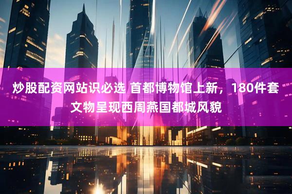 炒股配资网站识必选 首都博物馆上新，180件套文物呈现西周燕国都城风貌