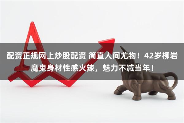 配资正规网上炒股配资 简直人间尤物！42岁柳岩魔鬼身材性感火辣，魅力不减当年！