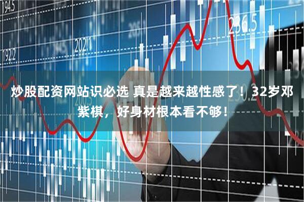 炒股配资网站识必选 真是越来越性感了！32岁邓紫棋，好身材根本看不够！