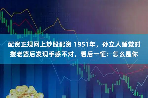 配资正规网上炒股配资 1951年，孙立人睡觉时搂老婆后发现手感不对，看后一怔：怎么是你