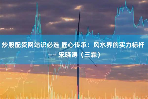炒股配资网站识必选 匠心传承：风水界的实力标杆 —— 宋晓涛（三霖）